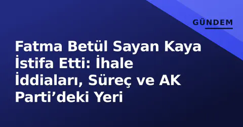 Fatma Betül Sayan Kaya İstifa Etti: İhale İddiaları, Süreç ve AK Parti’deki Yeri