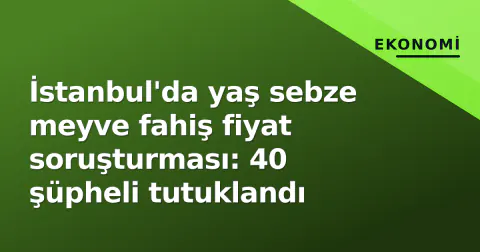 İstanbul'da yaş sebze meyve fahiş fiyat soruşturması: 40 şüpheli tutuklandı