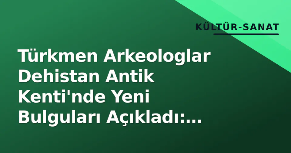 Türkmen Arkeologlar Dehistan Antik Kenti'nde Yeni Bulguları Açıkladı: Minareler ve Kara Yolu Bağlantıları Odakta görseli