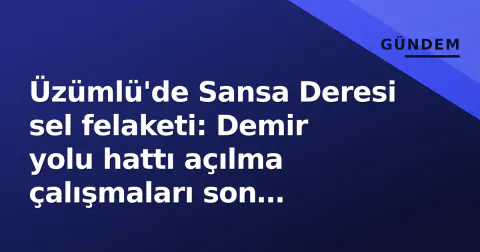Üzümlü'de Sansa Deresi sel felaketi: Demir yolu hattı açılma çalışmaları son aşamada