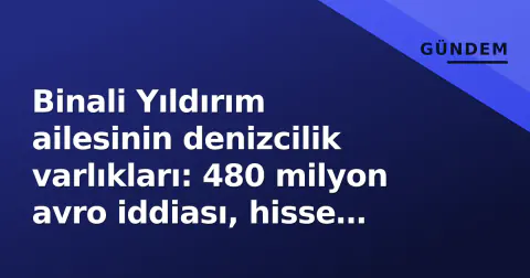Binali Yıldırım ailesinin denizcilik varlıkları: 480 milyon avro iddiası, hisse devirleri ve şeffaflık sorgulaması