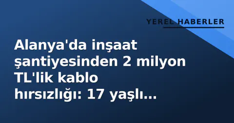 Alanya'da inşaat şantiyesinden 2 milyon TL'lik kablo hırsızlığı: 17 yaşlı tutuklandı