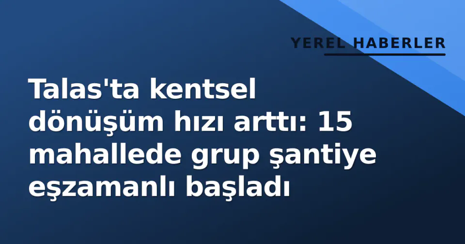 Talas'ta kentsel dönüşüm hızı arttı: 15 mahallede grup şantiye eşzamanlı başladı görseli
