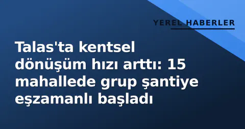 Talas'ta kentsel dönüşüm hızı arttı: 15 mahallede grup şantiye eşzamanlı başladı