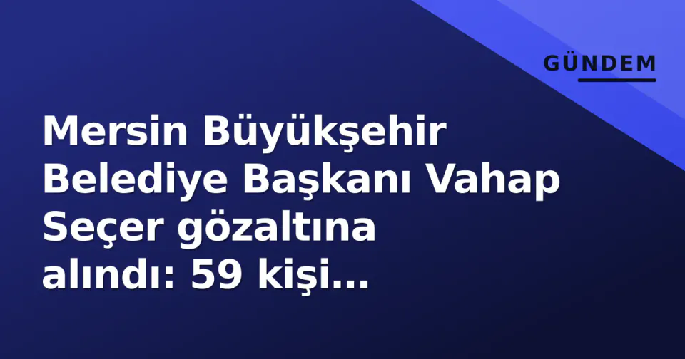 Mersin Büyükşehir Belediye Başkanı Vahap Seçer gözaltına alındı: 59 kişi tutuklama kararı için mahkemeye görseli