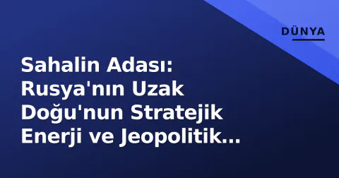 Sahalin Adası: Rusya'nın Uzak Doğu'nun Stratejik Enerji ve Jeopolitik Kalbi