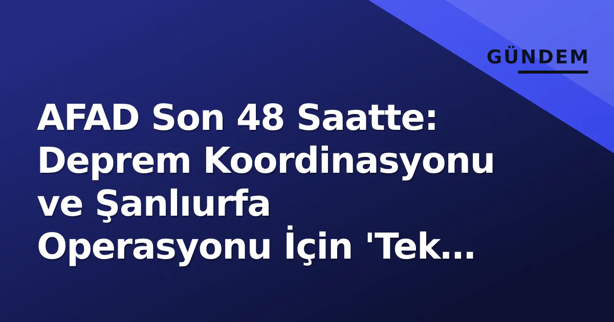 AFAD Son 48 Saatte: Deprem Koordinasyonu ve Şanlıurfa Operasyonu İçin 'Tek Komuta' Devrede