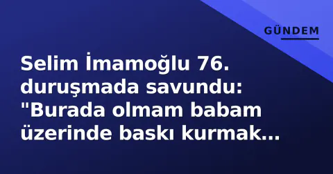 Selim İmamoğlu 76. duruşmada savundu: "Burada olmam babam üzerinde baskı kurmak için"