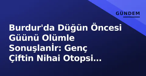 Burdur'da Düğün Öncesi Güünü Olümle Sonuşlanİr: Genç Çiftin Nihai Otopsi Sonucu Açıklandı