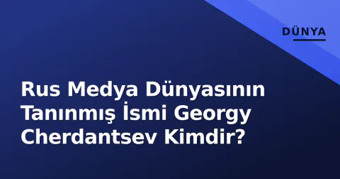 Rus Medya Dünyasının Tanınmış İsmi Georgy Cherdantsev Kimdir?