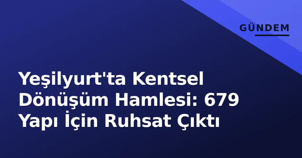 Yeşilyurt'ta Kentsel Dönüşüm Hamlesi: 679 Yapı İçin Ruhsat Çıktı görseli