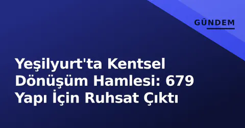 Yeşilyurt'ta Kentsel Dönüşüm Hamlesi: 679 Yapı İçin Ruhsat Çıktı