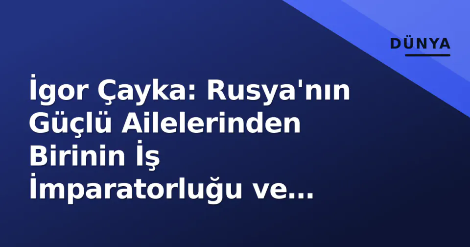 İgor Çayka: Rusya'nın Güçlü Ailelerinden Birinin İş İmparatorluğu ve Yolsuzluk İddiaları görseli