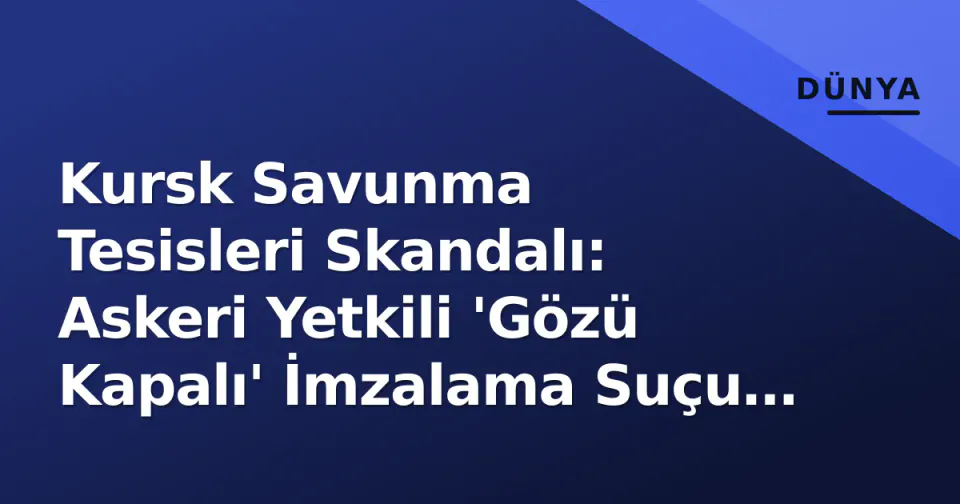 Kursk Savunma Tesisleri Skandalı: Askeri Yetkili 'Gözü Kapalı' İmzalama Suçu ile Gözaltına Alındı görseli