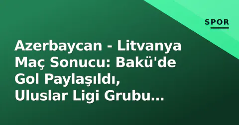 Azerbaycan - Litvanya Maç Sonucu: Bakü'de Gol Paylaşıldı, Uluslar Ligi Grubu Isındı