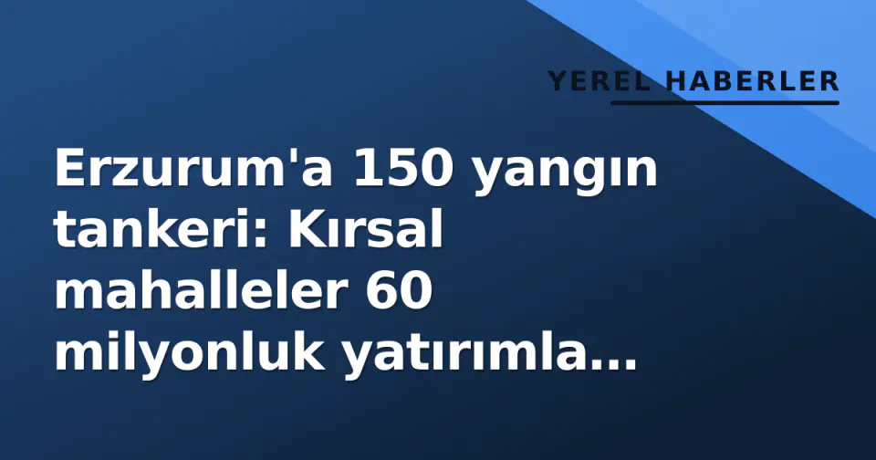 Erzurum'a 150 yangın tankeri: Kırsal mahalleler 60 milyonluk yatırımla donatıldı görseli