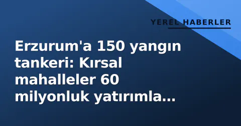 Erzurum'a 150 yangın tankeri: Kırsal mahalleler 60 milyonluk yatırımla donatıldı