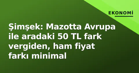 Şimşek: Mazotta Avrupa ile aradaki 50 TL fark vergiden, ham fiyat farkı minimal
