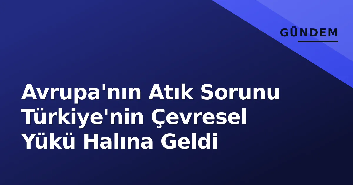 Avrupa'nın Atık Sorunu Türkiye'nin Çevresel Yükü Halına Geldi Avrupa'nın Atık Sorunu Türkiye'nin Çevresel Yükü Halına Geldi