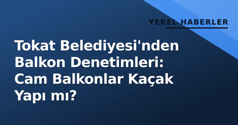 Tokat Belediyesi'nden Balkon Denetimleri: Cam Balkonlar Kaçak Yapı mı? görseli