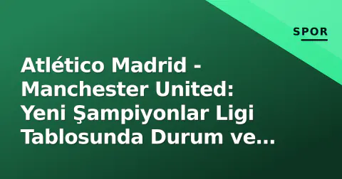 Atlético Madrid - Manchester United: Yeni Şampiyonlar Ligi Tablosunda Durum ve Tarihsel Hesaplaşma