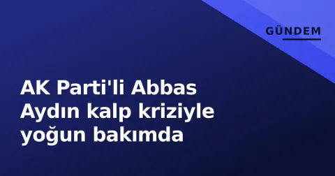 AK Parti'li Abbas Aydın kalp kriziyle yoğun bakımda