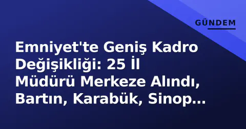 Emniyet'te Geniş Kadro Değişikliği: 25 İl Müdürü Merkeze Alındı, Bartın, Karabük, Sinop Listede