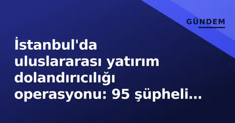 İstanbul'da uluslararası yatırım dolandırıcılığı operasyonu: 95 şüpheli gözaltında
