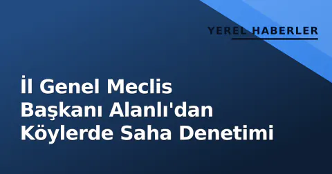 İl Genel Meclis Başkanı Alanlı'dan Köylerde Saha Denetimi