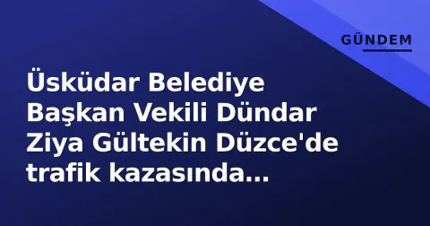 Üsküdar Belediye Başkan Vekili Dündar Ziya Gültekin Düzce'de trafik kazasında hayatını kaybetti