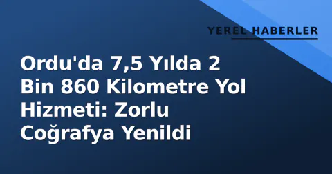 Ordu'da 7,5 Yılda 2 Bin 860 Kilometre Yol Hizmeti: Zorlu Coğrafya Yenildi