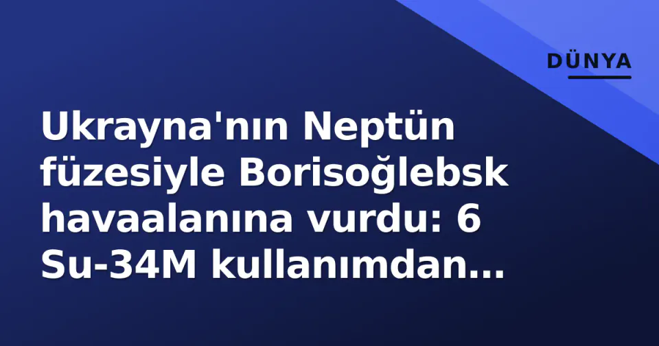 Ukrayna'nın Neptün füzesiyle Borisoğlebsk havaalanına vurdu: 6 Su-34M kullanımdan çıkarıldı görseli