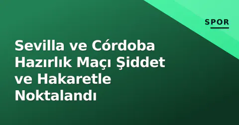 Sevilla ve Córdoba Hazırlık Maçı Şiddet ve Hakaretle Noktalandı