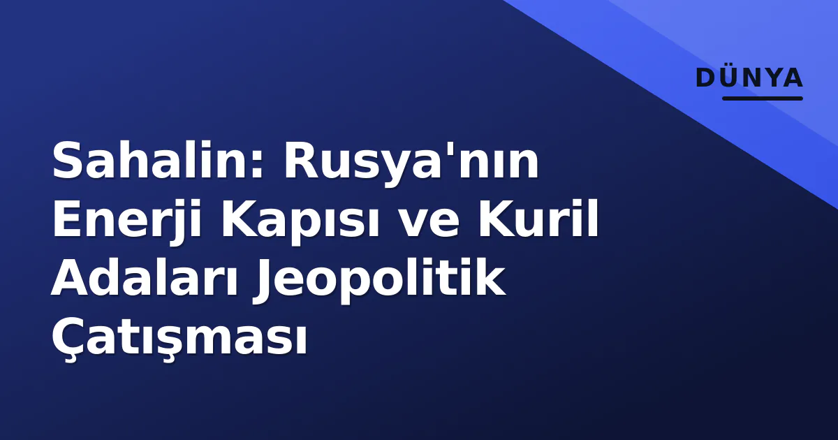 Sahalin: Rusya'nın Enerji Kapısı ve Kuril Adaları Jeopolitik Çatışması Sahalin: Rusya'nın Enerji Kapısı ve Kuril Adaları Jeopolitik Çatışması
