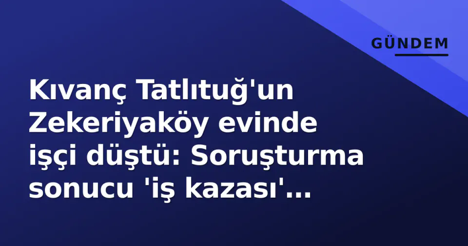 Kıvanç Tatlıtuğ'un Zekeriyaköy evinde işçi düştü: Soruşturma sonucu 'iş kazası' tespiti görseli