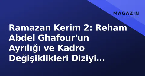 Ramazan Kerim 2: Reham Abdel Ghafour'un Ayrılığı ve Kadro Değişiklikleri Diziyi Nasıl Etkiledi?