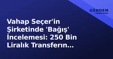 Vahap Seçer'in Şirketinde 'Bağış' İncelemesi: 250 Bin Liralık Transferın Detayı