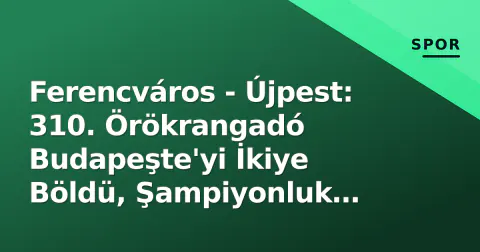 Ferencváros - Újpest: 310. Örökrangadó Budapeşte'yi İkiye Böldü, Şampiyonluk Yarışına Damga Vurdu