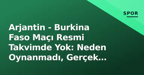 Arjantin - Burkina Faso Maçı Resmi Takvimde Yok: Neden Oynanmadı, Gerçek Rakip Kim?