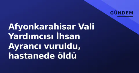 Afyonkarahisar Vali Yardımcısı İhsan Ayrancı vuruldu, hastanede öldü