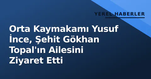Orta Kaymakamı Yusuf İnce, Şehit Gökhan Topal'ın Ailesini Ziyaret Etti