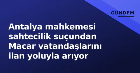 Antalya mahkemesi sahtecilik suçundan Macar vatandaşlarını ilan yoluyla arıyor