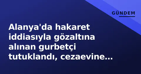 Alanya'da hakaret iddiasıyla gözaltına alınan gurbetçi tutuklandı, cezaevine gönderildi
