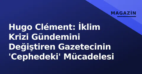 Hugo Clément: İklim Krizi Gündemini Değiştiren Gazetecinin 'Cephedeki' Mücadelesi