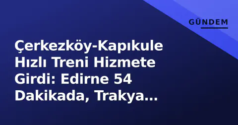Çerkezköy-Kapıkule Hızlı Treni Hizmete Girdi: Edirne 54 Dakikada, Trakya Lojistiği Yeniden Şekilleniyor