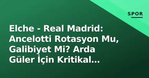 Elche - Real Madrid: Ancelotti Rotasyon Mu, Galibiyet Mi? Arda Güler İçin Kritikal Deplasman