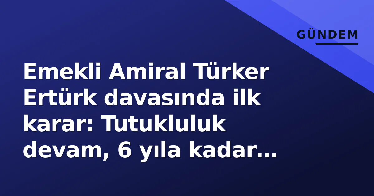 Emekli Amiral Türker Ertürk davasında ilk karar: Tutukluluk devam, 6 yıla kadar hapis istemi