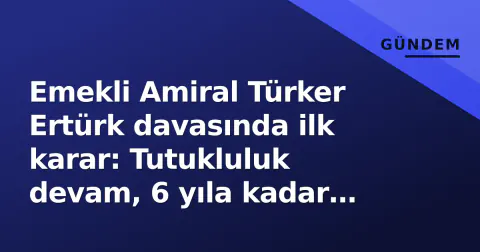 Emekli Amiral Türker Ertürk davasında ilk karar: Tutukluluk devam, 6 yıla kadar hapis istemi