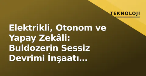 Elektrikli, Otonom ve Yapay Zekâli: Buldozerin Sessiz Devrimi İnşaatı Değiştiriyor