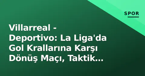 Villarreal - Deportivo: La Liga'da Gol Krallarına Karşı Dönüş Maçı, Taktik Anahtarlar ve İzleme Rehberi